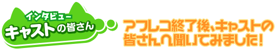 インタビュー　キャストの皆さん　アフレコ終了後、キャストの皆さんに聞いてみました！